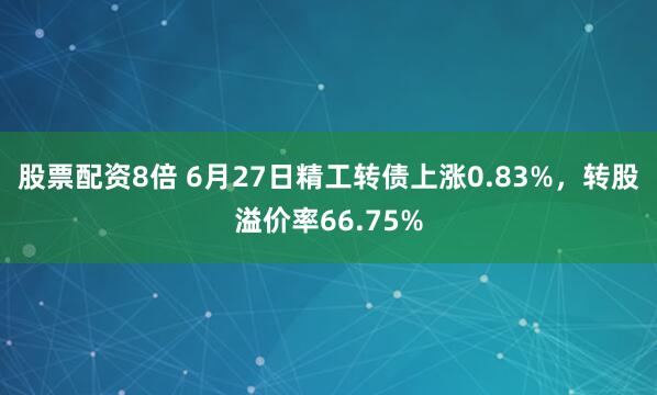 股票配资8倍 6月27日精工转债上涨0.83%，转股溢价率66.75%