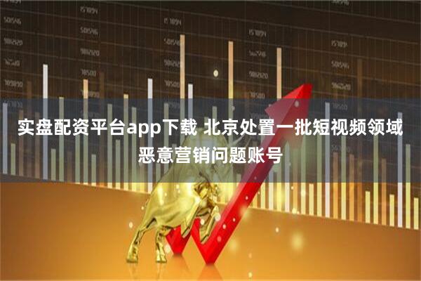 实盘配资平台app下载 北京处置一批短视频领域恶意营销问题账号