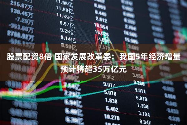 股票配资8倍 国家发展改革委：我国5年经济增量预计将超35万亿元
