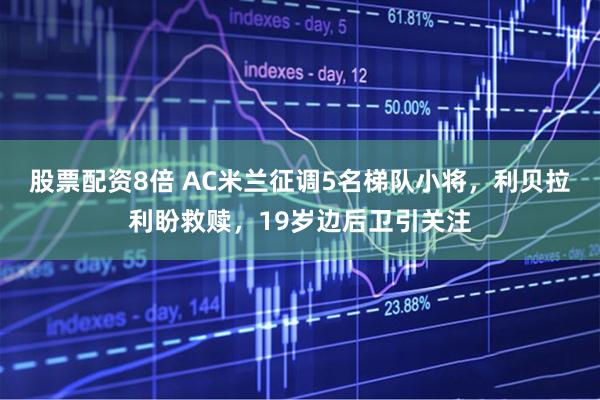 股票配资8倍 AC米兰征调5名梯队小将，利贝拉利盼救赎，19岁边后卫引关注