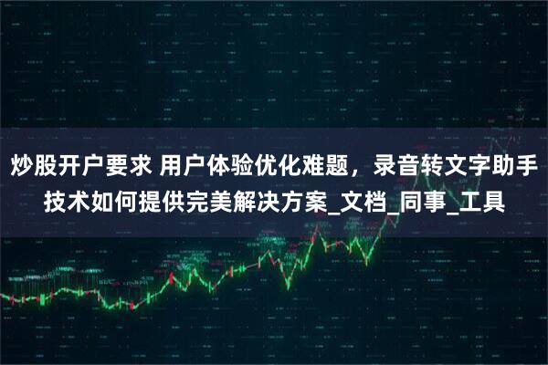 炒股开户要求 用户体验优化难题，录音转文字助手技术如何提供完美解决方案_文档_同事_工具