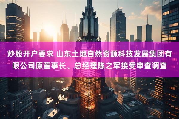 炒股开户要求 山东土地自然资源科技发展集团有限公司原董事长、总经理陈之军接受审查调查