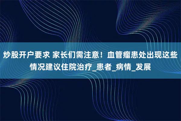 炒股开户要求 家长们需注意！血管瘤患处出现这些情况建议住院治疗_患者_病情_发展