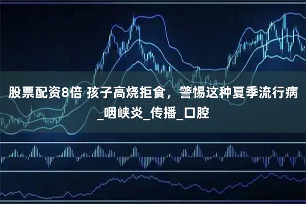 股票配资8倍 孩子高烧拒食，警惕这种夏季流行病_咽峡炎_传播_口腔