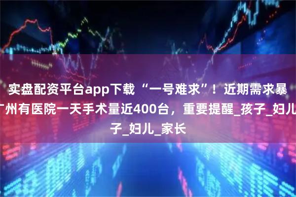 实盘配资平台app下载 “一号难求”！近期需求暴增，广州有医院一天手术量近400台，重要提醒_孩子_妇儿_家长