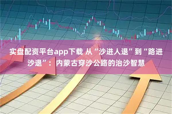 实盘配资平台app下载 从“沙进人退”到“路进沙退”：内蒙古穿沙公路的治沙智慧