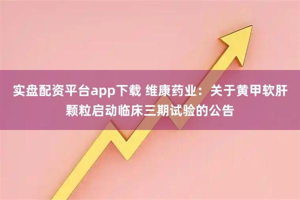 实盘配资平台app下载 维康药业：关于黄甲软肝颗粒启动临床三期试验的公告