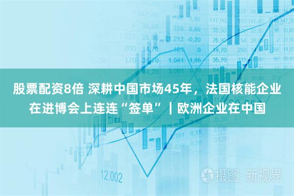 股票配资8倍 深耕中国市场45年，法国核能企业在进博会上连连“签单”｜欧洲企业在中国