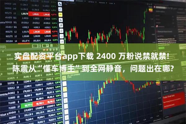 实盘配资平台app下载 2400 万粉说禁就禁! 陈震从“懂车博主”到全网静音，问题出在哪?