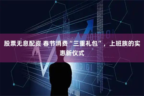 股票无息配资 春节消费“三重礼包”，上班族的实惠新仪式