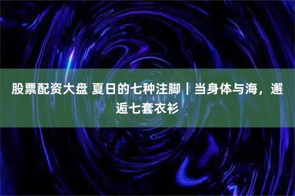 股票配资大盘 夏日的七种注脚｜当身体与海，邂逅七套衣衫