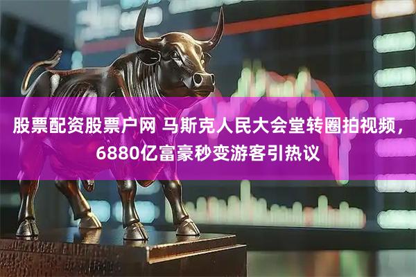 股票配资股票户网 马斯克人民大会堂转圈拍视频，6880亿富豪秒变游客引热议